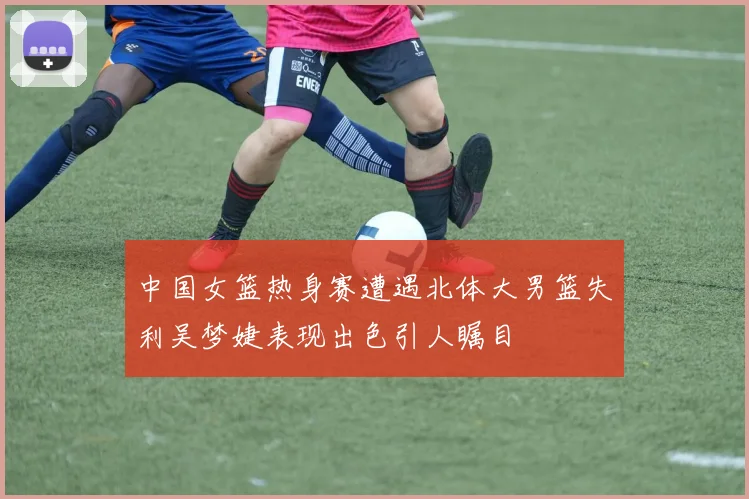 中国女篮热身赛遭遇北体大男篮失利吴梦婕表现出色引人瞩目