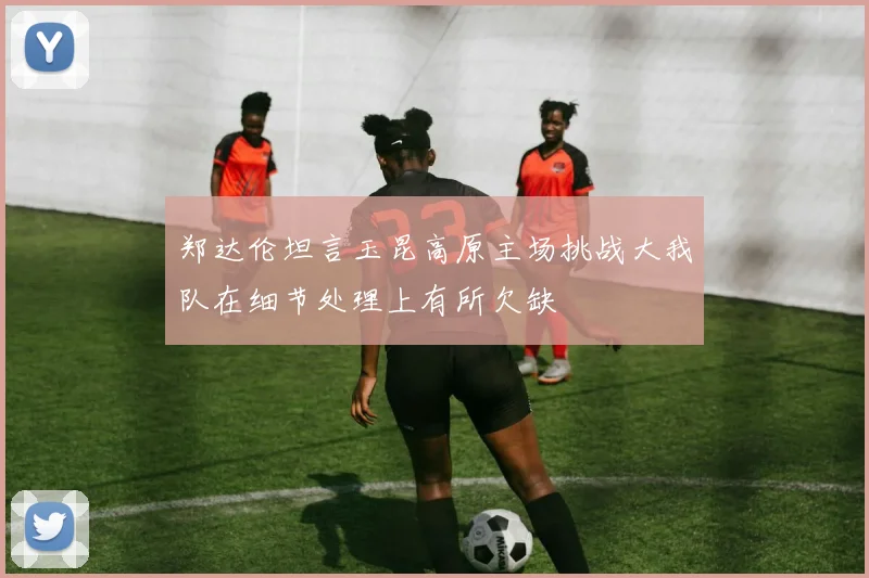 郑达伦坦言玉昆高原主场挑战大我队在细节处理上有所欠缺