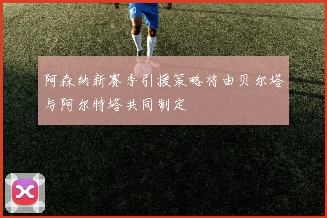 阿森纳新赛季引援策略将由贝尔塔与阿尔特塔共同制定