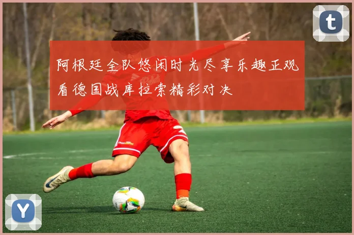 阿根廷全队悠闲时光尽享乐趣正观看德国战库拉索精彩对决