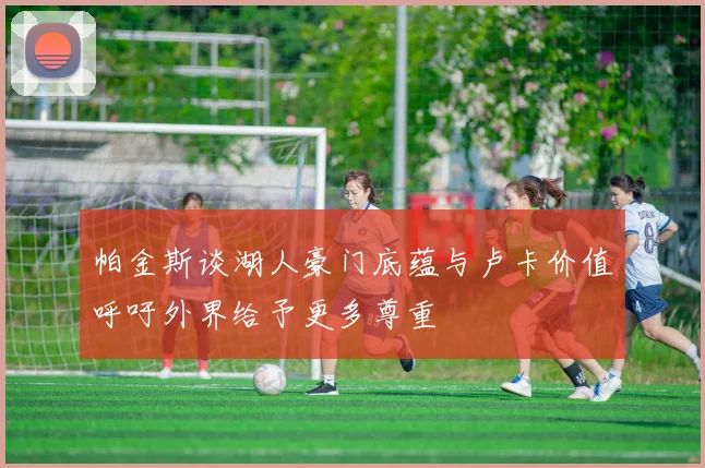 帕金斯谈湖人豪门底蕴与卢卡价值呼吁外界给予更多尊重