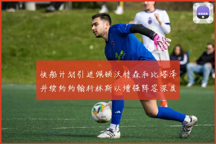 快船计划引进佩顿沃特森和比塔泽并续约约翰科林斯以增强阵容深度