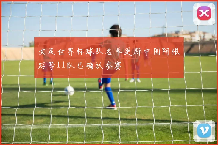 女足世界杯球队名单更新中国阿根廷等11队已确认参赛