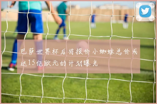 巴萨世界杯后将报价小蜘蛛总价或达15亿欧元的计划曝光
