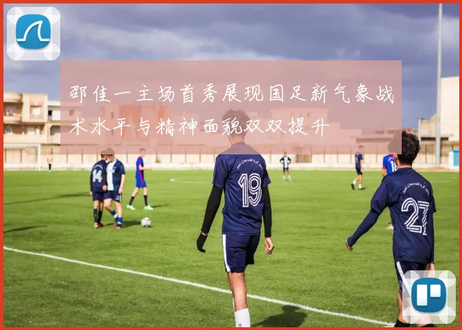 邵佳一主场首秀展现国足新气象战术水平与精神面貌双双提升
