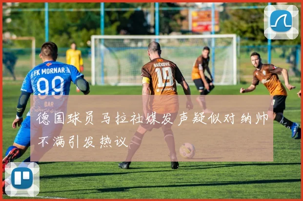 德国球员马拉社媒发声疑似对纳帅不满引发热议