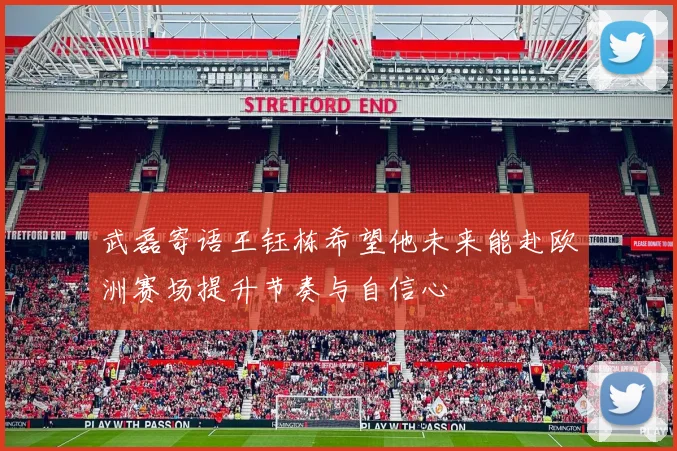 武磊寄语王钰栋希望他未来能赴欧洲赛场提升节奏与自信心