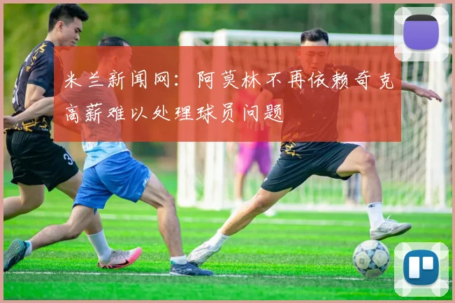 米兰新闻网：阿莫林不再依赖奇克高薪难以处理球员问题