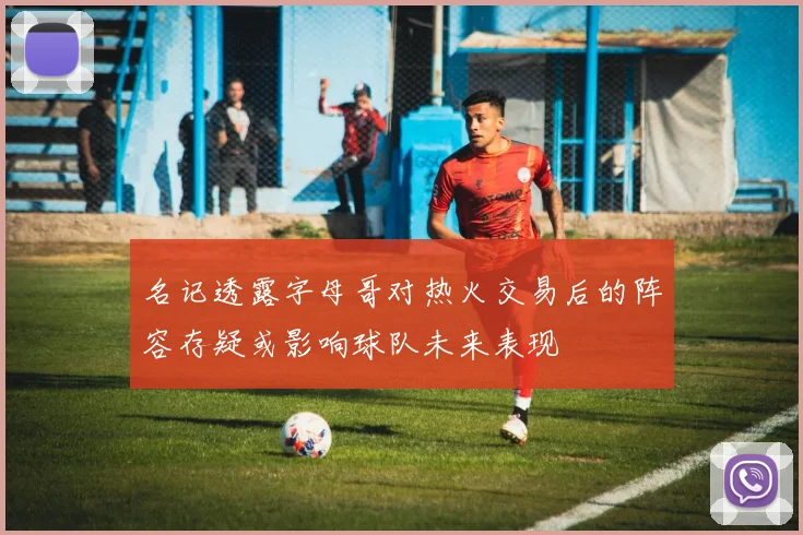 名记透露字母哥对热火交易后的阵容存疑或影响球队未来表现