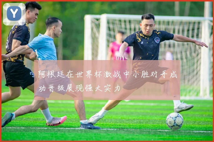 阿根廷在世界杯激战中小胜对手成功晋级展现强大实力