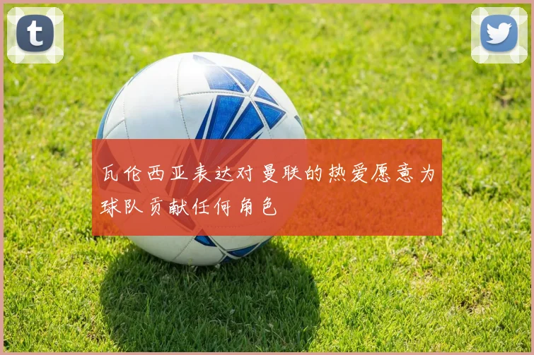 瓦伦西亚表达对曼联的热爱愿意为球队贡献任何角色