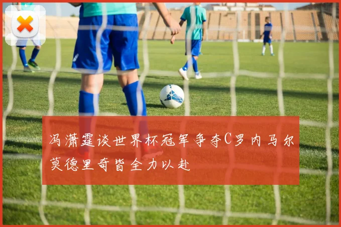 冯潇霆谈世界杯冠军争夺C罗内马尔莫德里奇皆全力以赴