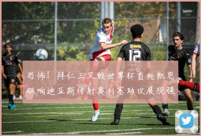 恐怖！拜仁三叉戟世界杯首轮凯恩双响迪亚斯传射奥利塞助攻展现强大实力