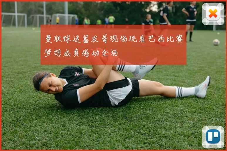曼联球迷蓄发哥现场观看巴西比赛梦想成真感动全场