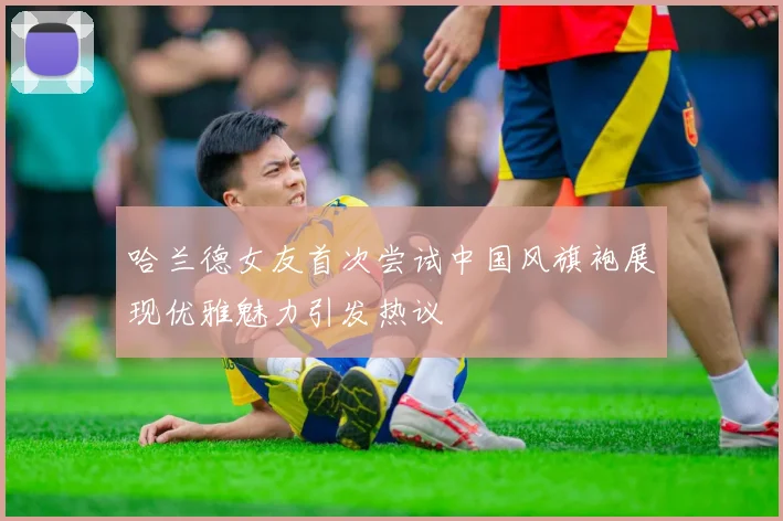 哈兰德女友首次尝试中国风旗袍展现优雅魅力引发热议